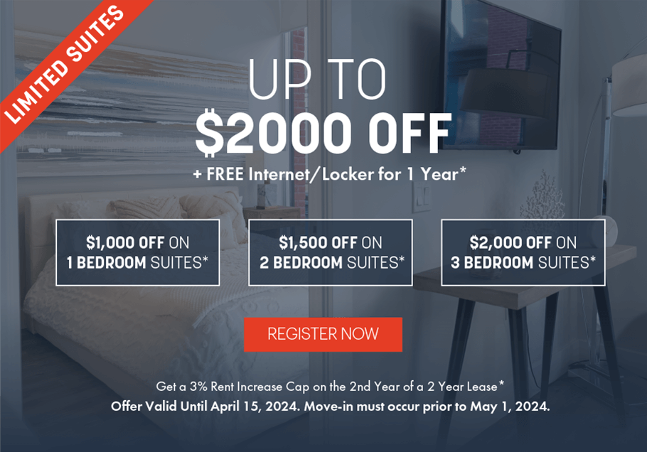 Limited Suites. Up to $2000 OFF + FREE Internet/Locker for 1 Year. Get a 3% Rent Increase Cap on the 2nd Year of a 2 Year Lease. Offer Valid Unitl April 15, 2024. Move-in must occur prior to May 1, 2024